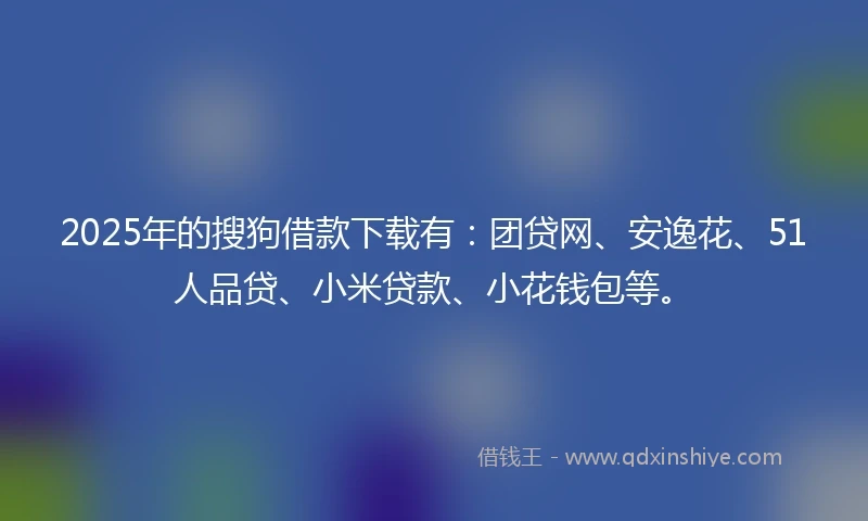 2025年的搜狗借款下载有：团贷网、安逸花、51人品贷、小米贷款、小花钱包等。