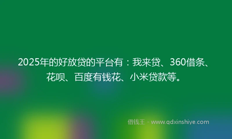 2025年的好放贷的平台有：我来贷、360借条、花呗、百度有钱花、小米贷款等。