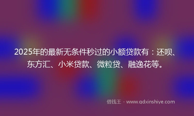 2025年的最新无条件秒过的小额贷款有：还呗、东方汇、小米贷款、微粒贷、融逸花等。