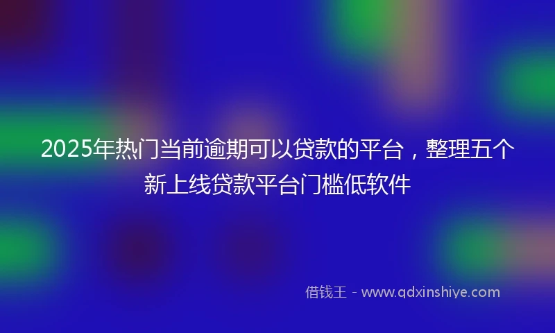 2025年热门当前逾期可以贷款的平台，整理五个新上线贷款平台门槛低软件