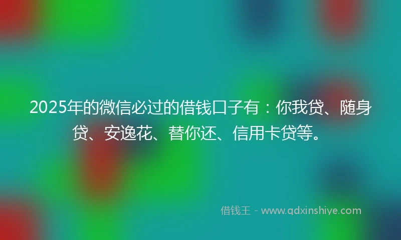 2025年的微信必过的借钱口子有：你我贷、随身贷、安逸花、替你还、信用卡贷等。
