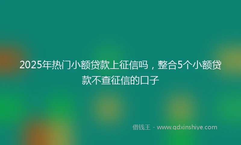 2025年热门小额贷款上征信吗，整合5个小额贷款不查征信的口子