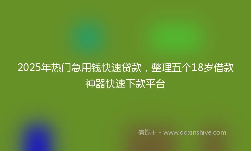 2025年热门急用钱快速贷款，整理五个18岁借款神器快速下款平台