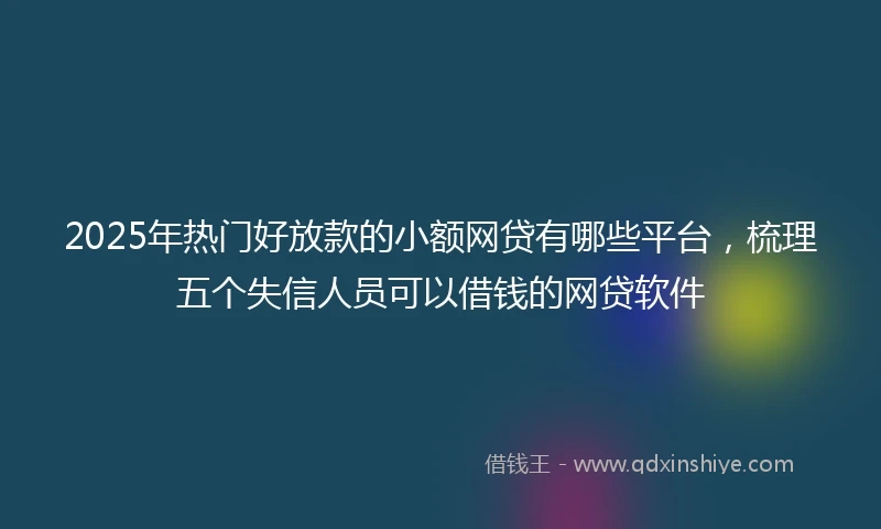 2025年热门好放款的小额网贷有哪些平台，梳理五个失信人员可以借钱的网贷软件