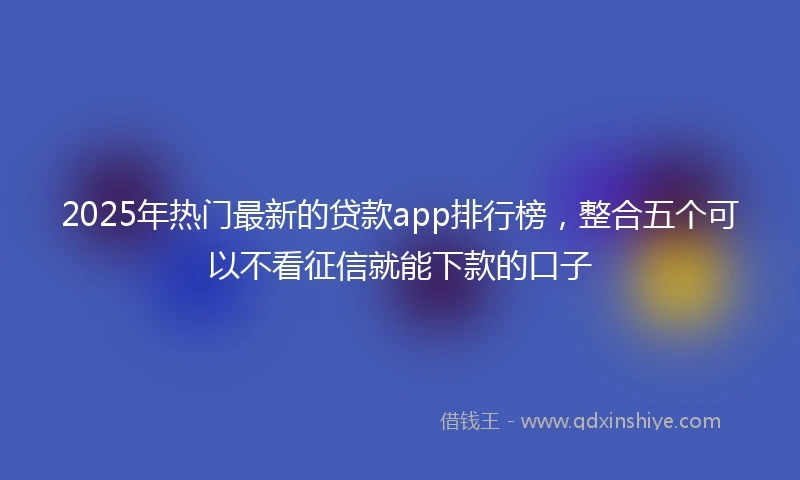 2025年热门最新的贷款app排行榜，整合五个可以不看征信就能下款的口子