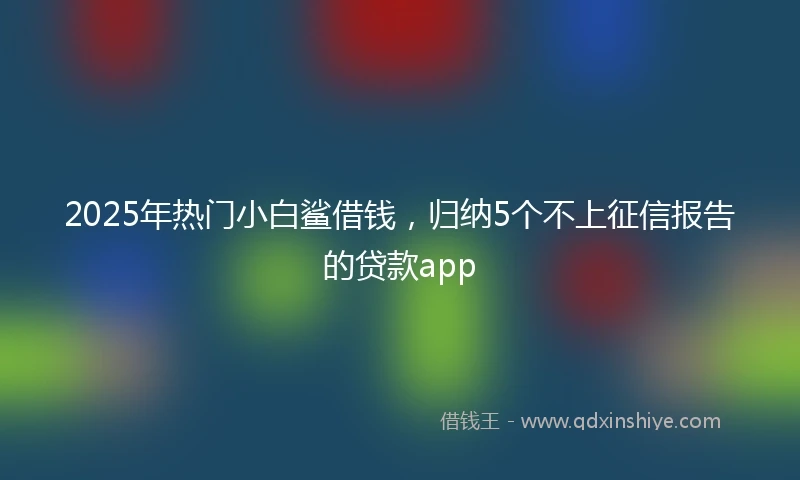 2025年热门小白鲨借钱，归纳5个不上征信报告的贷款app