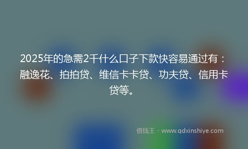 2025年的急需2千什么口子下款快容易通过有：融逸花、拍拍贷、维信卡卡贷、功夫贷、信用卡贷等。