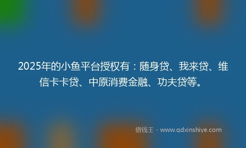 2025年的小鱼平台授权有：随身贷、我来贷、维信卡卡贷、中原消费金融、功夫贷等。