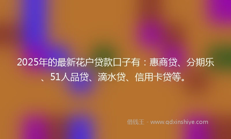2025年的最新花户贷款口子有：惠商贷、分期乐、51人品贷、滴水贷、信用卡贷等。