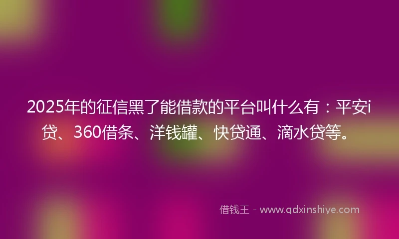2025年的征信黑了能借款的平台叫什么有：平安i贷、360借条、洋钱罐、快贷通、滴水贷等。