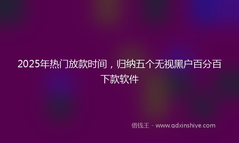 2025年热门放款时间，归纳五个无视黑户百分百下款软件