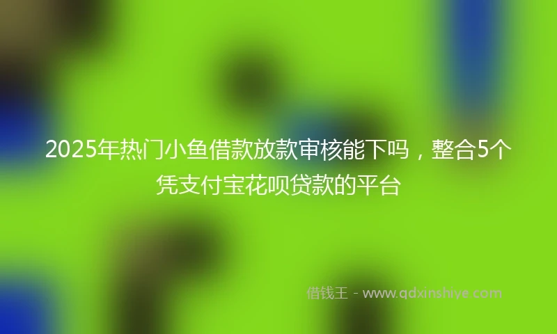 2025年热门小鱼借款放款审核能下吗，整合5个凭支付宝花呗贷款的平台