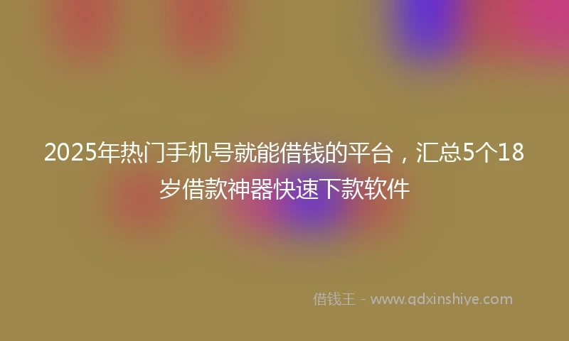2025年热门手机号就能借钱的平台，汇总5个18岁借款神器快速下款软件
