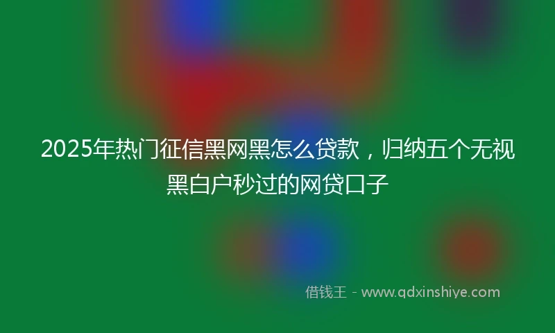 2025年热门征信黑网黑怎么贷款,归纳五个无视黑白户秒过的网贷口子