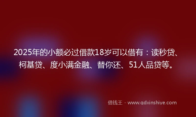 2025年的小额必过借款18岁可以借有：读秒贷、柯基贷、度小满金融、替你还、51人品贷等。