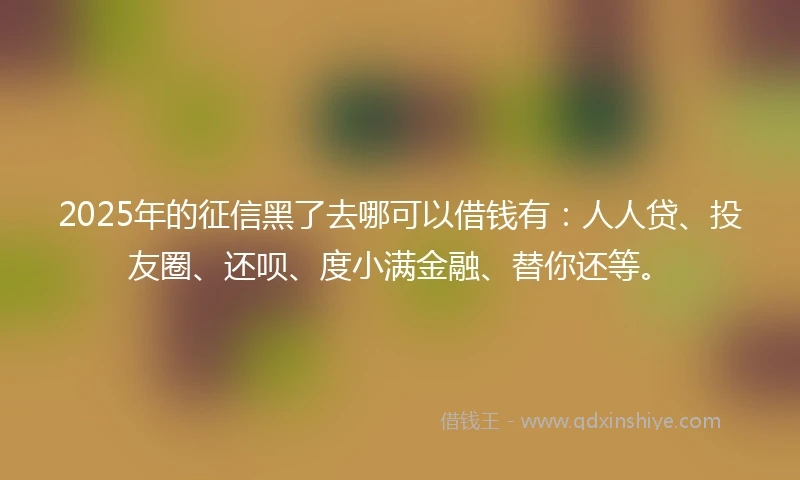 2025年的征信黑了去哪可以借钱有：人人贷、投友圈、还呗、度小满金融、替你还等。