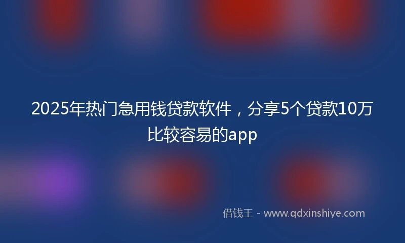 2025年热门急用钱贷款软件，分享5个贷款10万比较容易的app