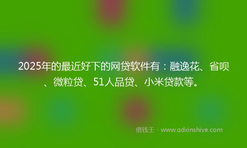 2025年的最近好下的网贷软件有：融逸花、省呗、微粒贷、51人品贷、小米贷款等。