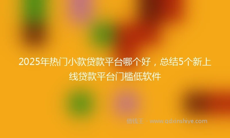 2025年热门小款贷款平台哪个好，总结5个新上线贷款平台门槛低软件