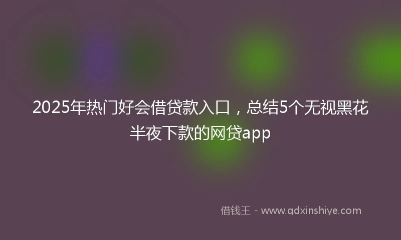 2025年热门好会借贷款入口，总结5个无视黑花半夜下款的网贷app