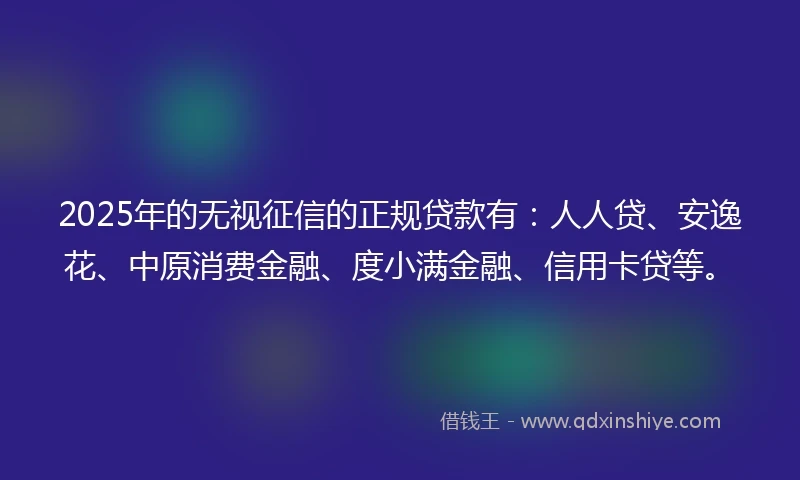 2025年的无视征信的正规贷款有：人人贷、安逸花、中原消费金融、度小满金融、信用卡贷等。