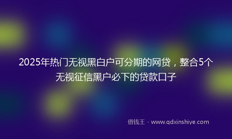 2025年热门无视黑白户可分期的网贷，整合5个无视征信黑户必下的贷款口子