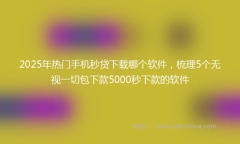 2025年热门手机秒贷下载哪个软件，梳理5个无视一切包下款5000秒下款的软件