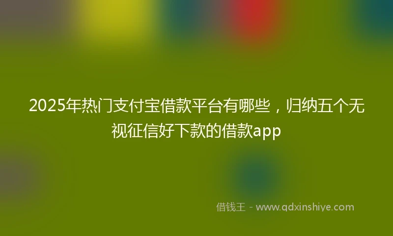 2025年热门支付宝借款平台有哪些，归纳五个无视征信好下款的借款app