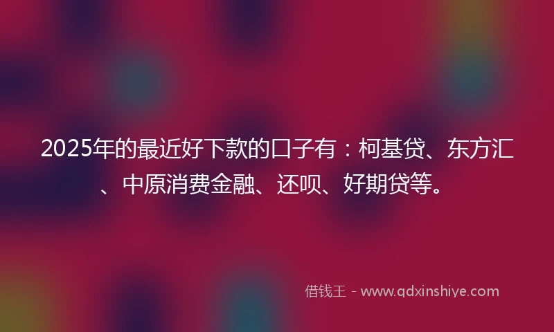 2025年的最近好下款的口子有：柯基贷、东方汇、中原消费金融、还呗、好期贷等。