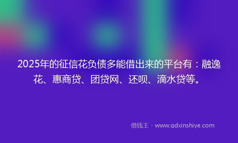 2025年的征信花负债多能借出来的平台有：融逸花、惠商贷、团贷网、还呗、滴水贷等。