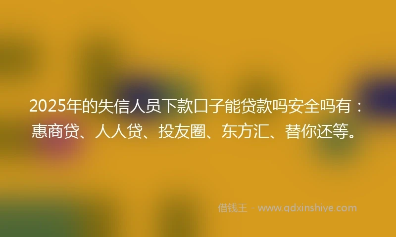 2025年的失信人员下款口子能贷款吗安全吗有：惠商贷、人人贷、投友圈、东方汇、替你还等。