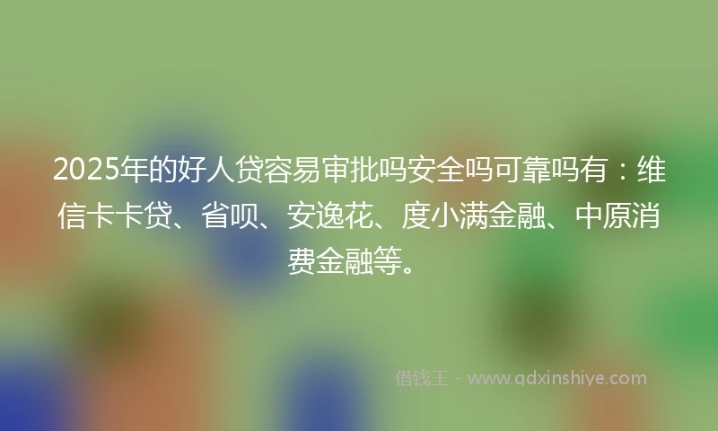 2025年的好人贷容易审批吗安全吗可靠吗有：维信卡卡贷、省呗、安逸花、度小满金融、中原消费金融等。