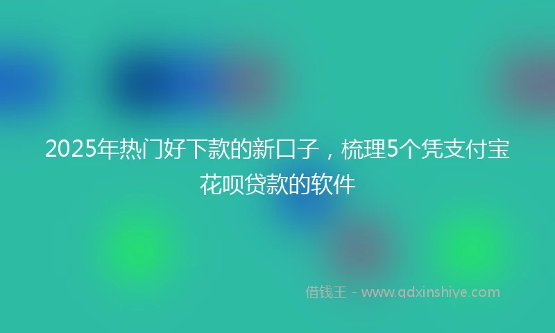2025年热门好下款的新口子，梳理5个凭支付宝花呗贷款的软件