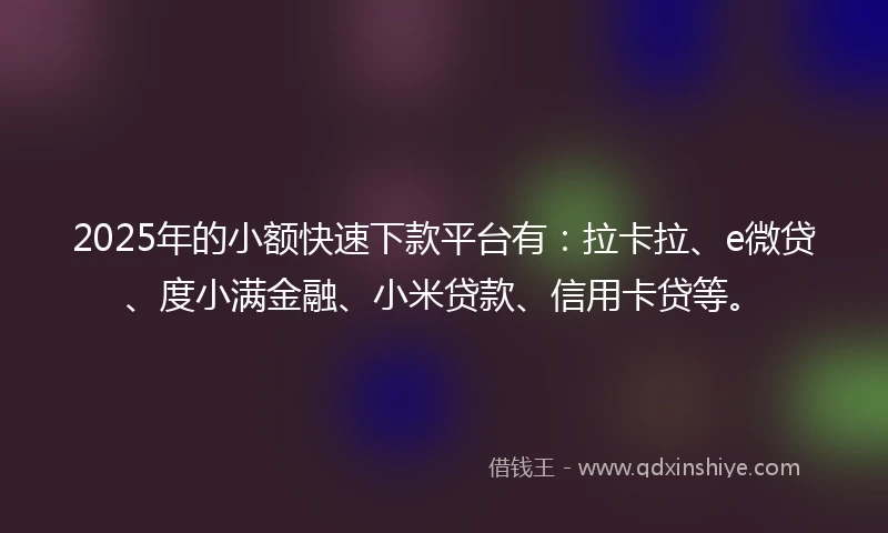 2025年的小额快速下款平台有：拉卡拉、e微贷、度小满金融、小米贷款、信用卡贷等。