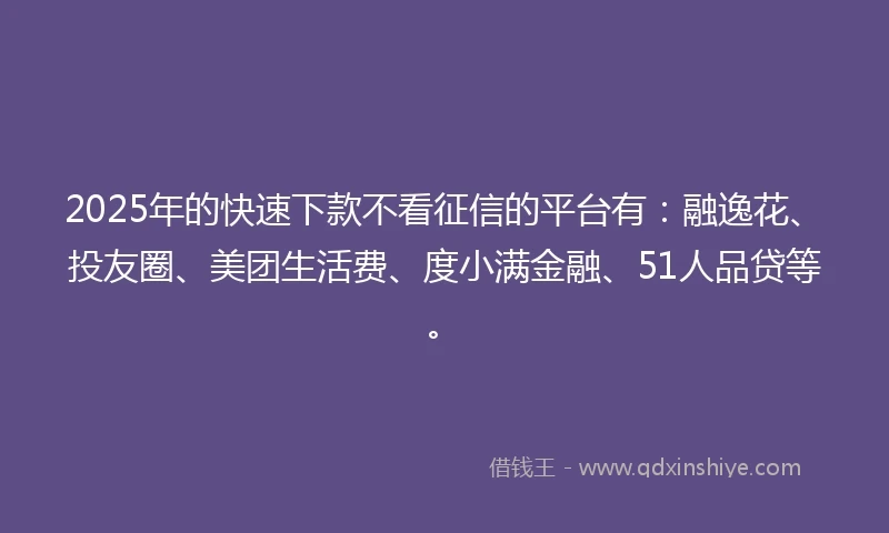 2025年的快速下款不看征信的平台有：融逸花、投友圈、美团生活费、度小满金融、51人品贷等。