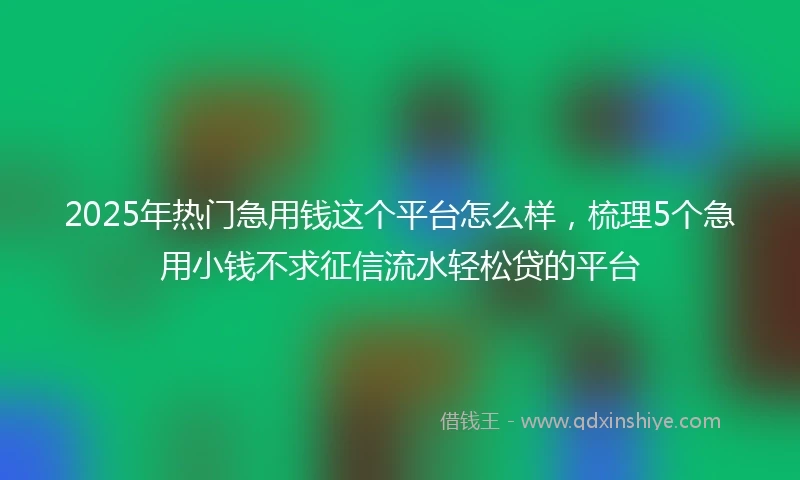 2025年热门急用钱这个平台怎么样，梳理5个急用小钱不求征信流水轻松贷的平台
