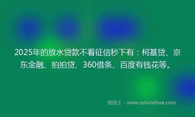 2025年的放水贷款不看征信秒下有：柯基贷、京东金融、拍拍贷、360借条、百度有钱花等。