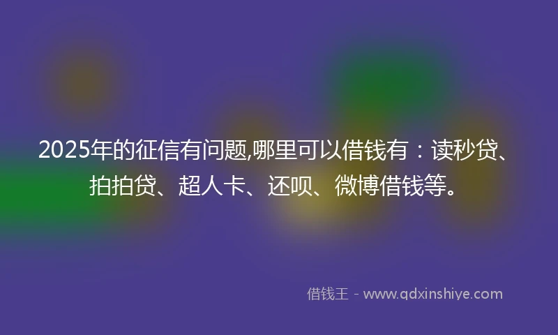 2025年的征信有问题,哪里可以借钱有：读秒贷、拍拍贷、超人卡、还呗、微博借钱等。