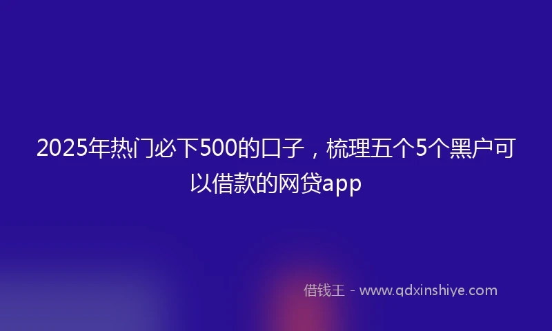 2025年热门必下500的口子，梳理五个5个黑户可以借款的网贷app