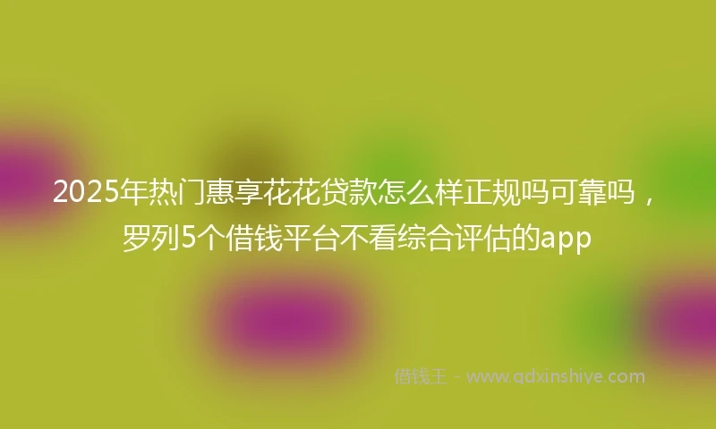 2025年热门惠享花花贷款怎么样正规吗可靠吗，罗列5个借钱平台不看综合评估的app