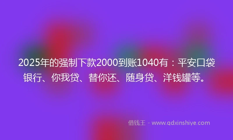 2025年的强制下款2000到账1040有：平安口袋银行、你我贷、替你还、随身贷、洋钱罐等。