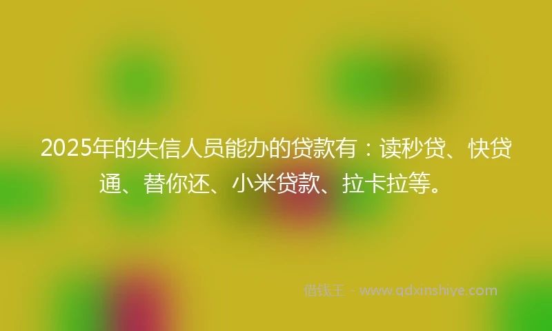 2025年的失信人员能办的贷款有：读秒贷、快贷通、替你还、小米贷款、拉卡拉等。