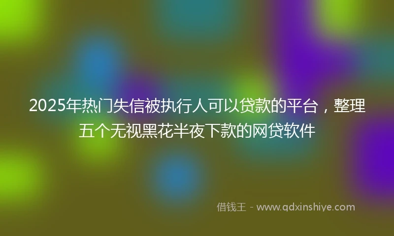 2025年热门失信被执行人可以贷款的平台，整理五个无视黑花半夜下款的网贷软件