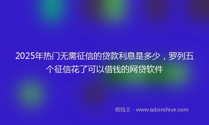 2025年热门无需征信的贷款利息是多少，罗列五个征信花了可以借钱的网贷软件