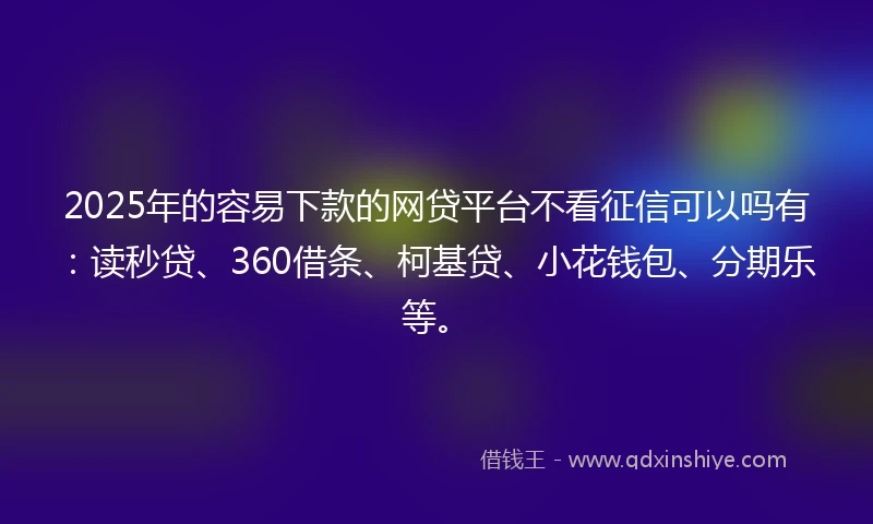 2025年的容易下款的网贷平台不看征信可以吗有：读秒贷、360借条、柯基贷、小花钱包、分期乐等。