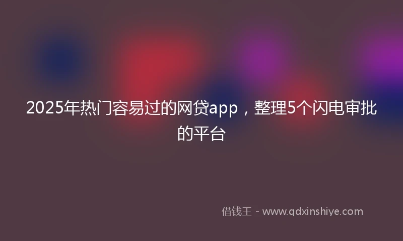 2025年热门容易过的网贷app，整理5个闪电审批的平台