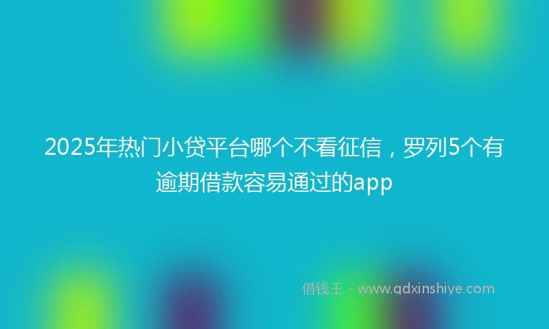 2025年热门小贷平台哪个不看征信，罗列5个有逾期借款容易通过的app