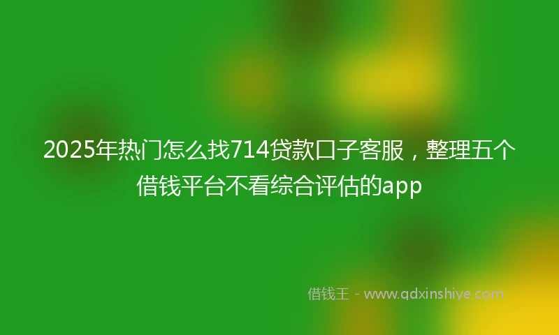 2025年热门怎么找714贷款口子客服，整理五个借钱平台不看综合评估的app