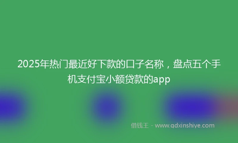 2025年热门最近好下款的口子名称，盘点五个手机支付宝小额贷款的app