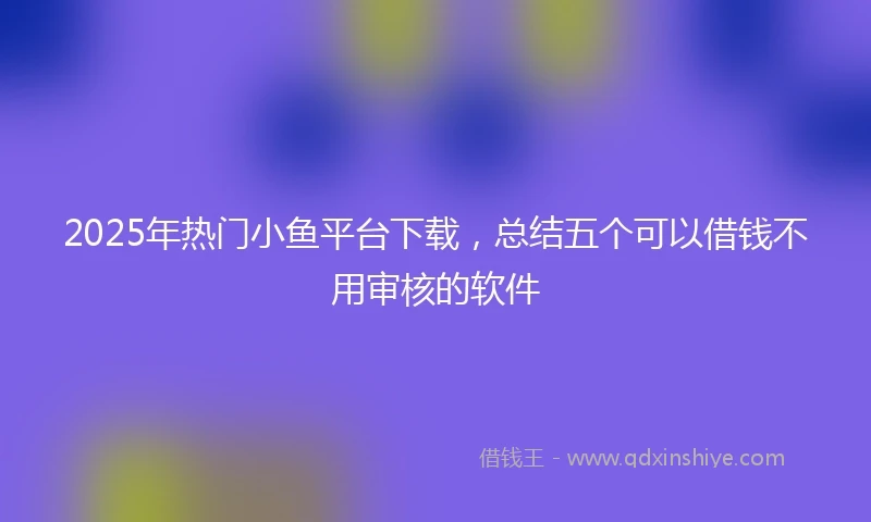 2025年热门小鱼平台下载，总结五个可以借钱不用审核的软件